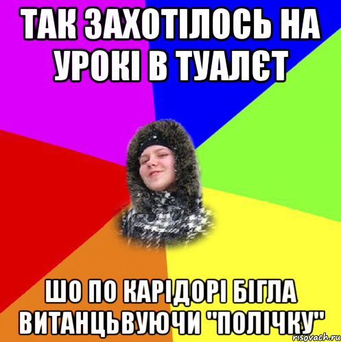 так захотілось на урокі в туалєт шо по карідорі бігла витанцьвуючи "полічку"