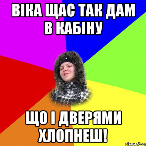 Віка щас так дам в кабіну що і дверями хлопнеш!