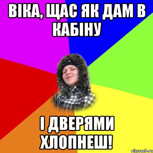 Віка, щас як дам в кабіну і дверями хлопнеш!