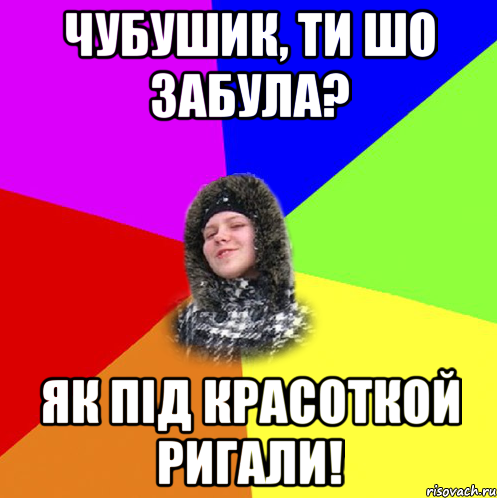Чубушик, ти шо забула? Як під красоткой ригали!