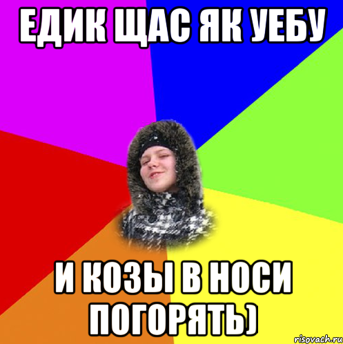 Едик щас як уебу и козы в носи погорять)