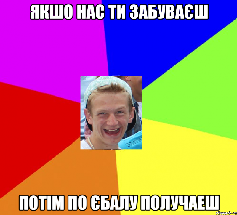 Якшо нас ти забуваєш Потім по єбалу получаеш