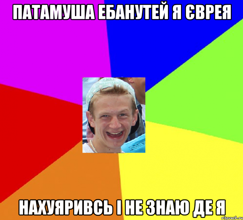 Патамуша ебанутей я Єврея Нахуяривсь і не знаю де я