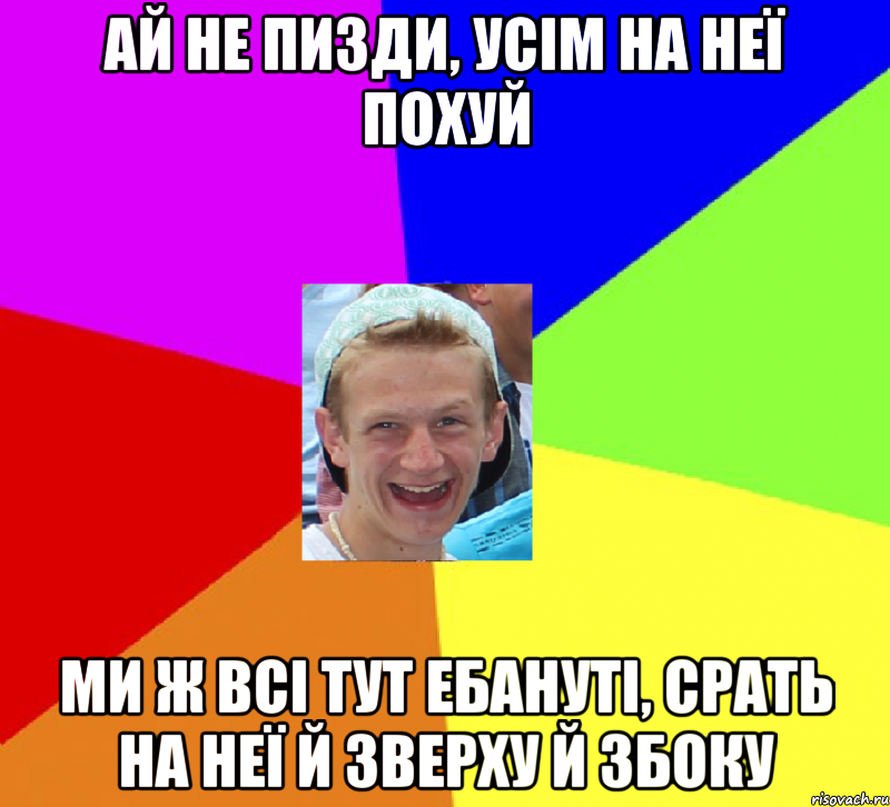 Ай не пизди, усім на неї похуй Ми ж всі тут ебануті, срать на неї й зверху й збоку