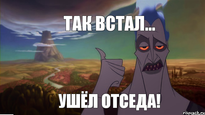 Так встал... ушёл отседа!