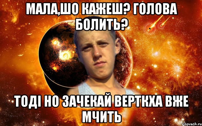 мала,шо кажеш? голова болить? тоді но зачекай верткха вже мчить