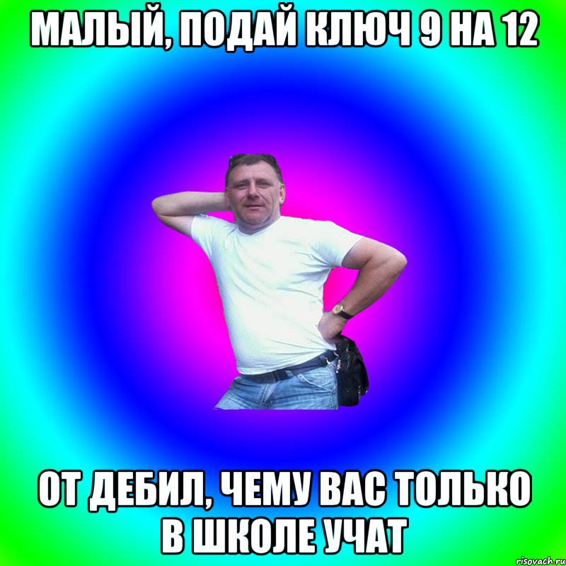 малый, подай ключ 9 на 12 от дебил, чему вас только в школе учат, Мем Артур Владимирович