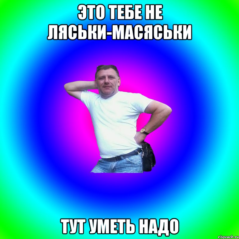 Это тебе не ляськи-масяськи тут уметь надо