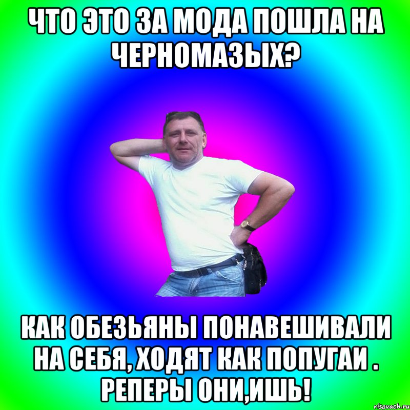 Что это за мода пошла на черномазых? Как обезьяны понавешивали на себя, ходят как попугаи . Реперы они,ишь!, Мем Артур Владимирович