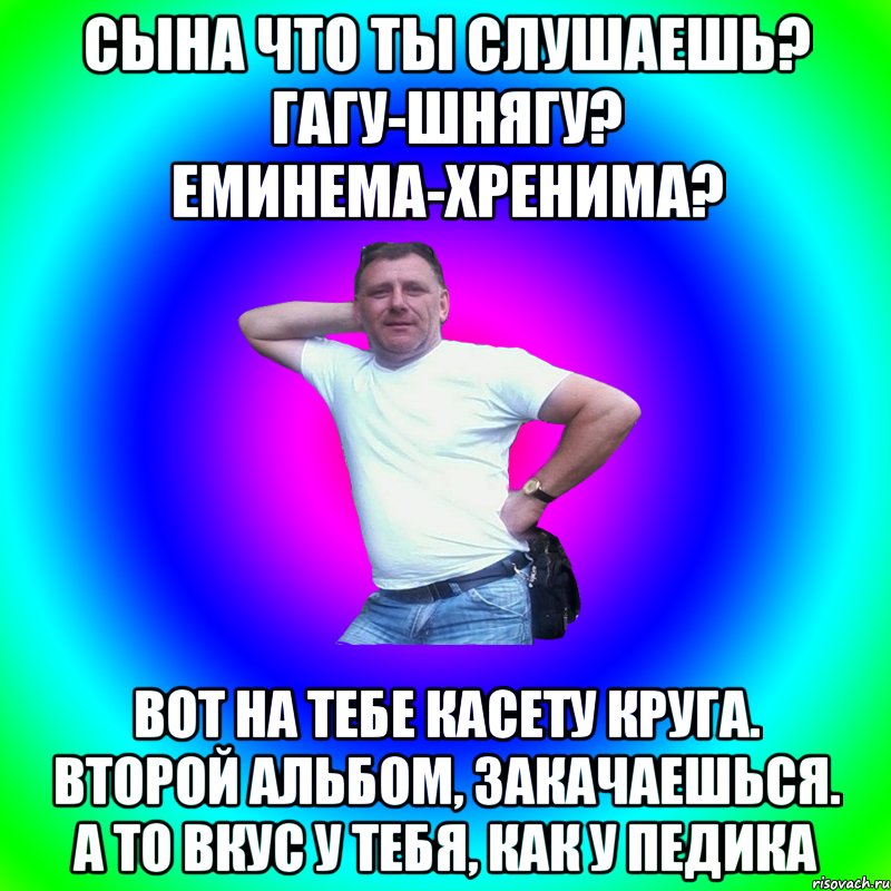 Сына что ты слушаешь? Гагу-шнягу? Еминема-хренима? Вот на тебе касету Круга. Второй альбом, закачаешься. А то вкус у тебя, как у педика, Мем Артур Владимирович