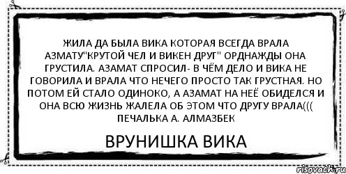 Жила да была вика которая всегда врала азмату"крутой чел и викен друг" орднажды она грустила. азамат спросил- в чём дело и вика не говорила и врала что нечего просто так грустная. но потом ей стало одиноко, а азамат на неё обиделся и она всю жизнь жалела об этом что другу врала((( печалька а. алмазбек врунишка вика