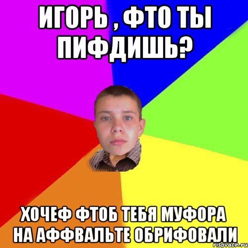 Игорь , фто ты пифдишь? хочеф фтоб тебя муфора на аффвальте обрифовали