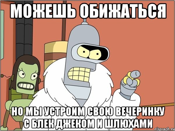 можешь обижаться но мы устроим свою вечеринку с блек джеком и шлюхами