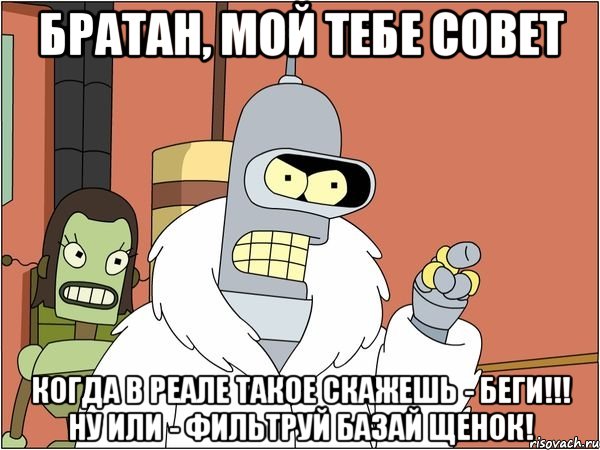 братан, мой тебе совет Когда в реале такое скажешь - беги!!! ну или - фильтруй базай щенок!
