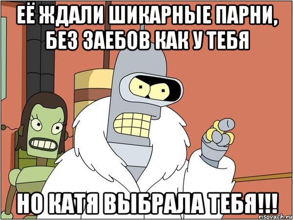 её ждали шикарные парни, без заебов как у тебя но катя выбрала тебя!!!