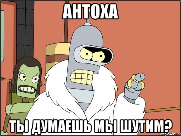 антоха ты думаешь мы шутим?