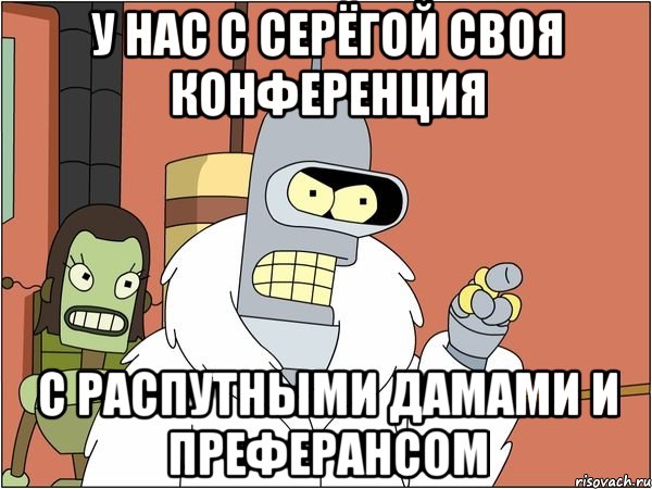 у нас с серёгой своя конференция с распутными дамами и преферансом
