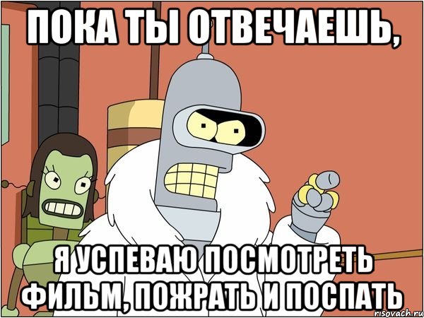 пока ты отвечаешь, я успеваю посмотреть фильм, пожрать и поспать