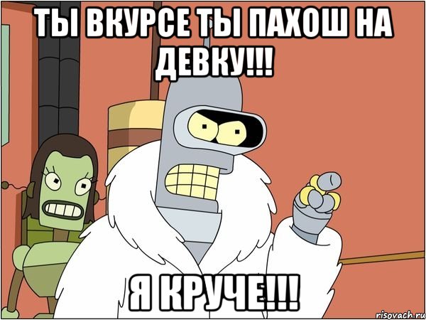 ты вкурсе ты пахош на девку!!! я круче!!!