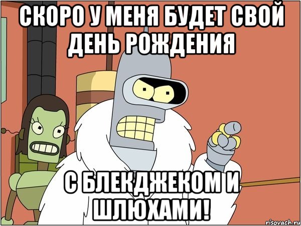 скоро у меня будет свой день рождения с блекджеком и шлюхами!