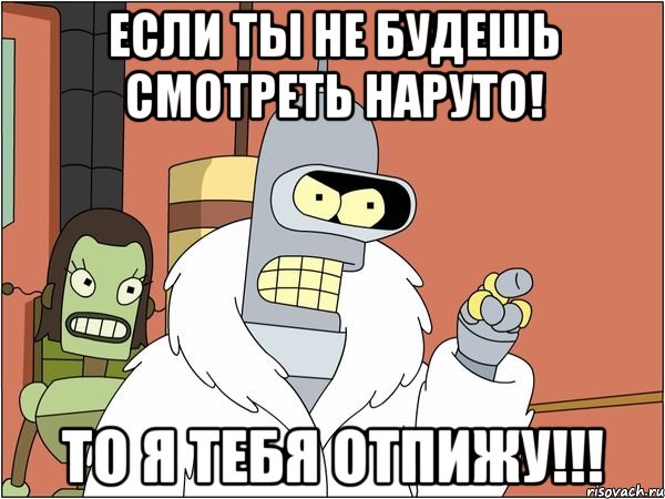 Если ты не будешь смотреть наруто! То я тебя отпижу!!!
