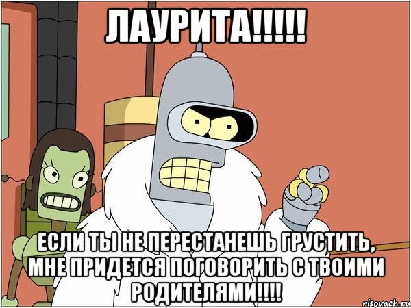 Лаурита!!!!! Если ты не перестанешь грустить, мне придется поговорить с твоими родителями!!!!