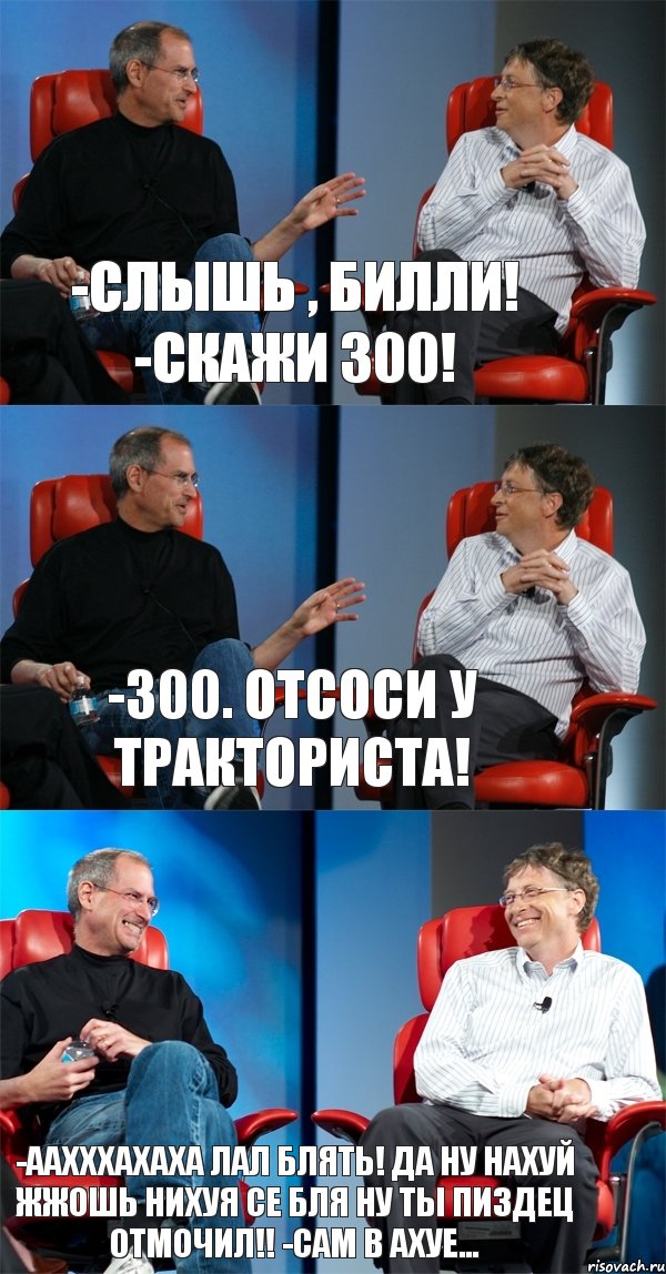 -Слышь , Билли! -скажи 300! -300. Отсоси у тракториста! -ААХххахаха лал блять! да ну нахуй жжошь нихуя се бля ну ты пиздец отмочил!! -Сам в ахуе...