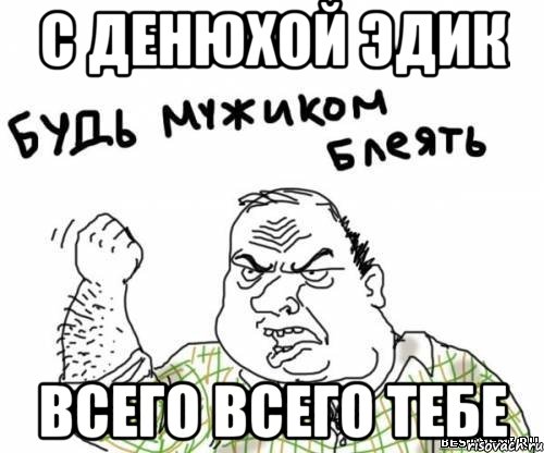 с денюхой Эдик всего всего тебе, Мем блять