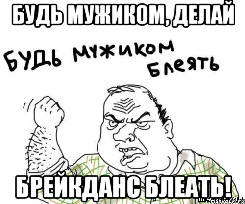 Будь мужиком, делай брейкданс блеать!