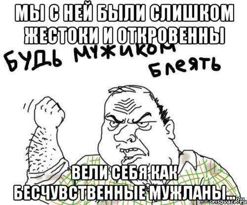 Мы с ней были слишком жестоки и откровенны вели себя как бесчувственные мужланы…, Мем блять
