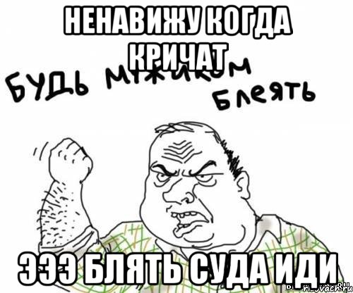 ненавижу когда кричат эээ блять суда иди