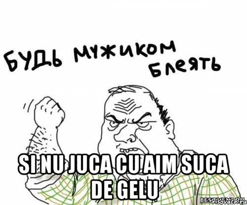  SI NU JUCA CU AIM SUCA DE GELU