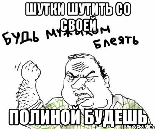шутки шутить со своей Полиной будешь