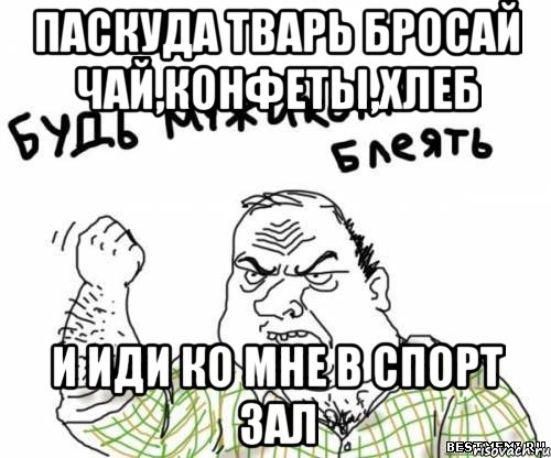 паскуда тварь бросай чай,конфеты,хлеб и иди ко мне в спорт зал, Мем блять