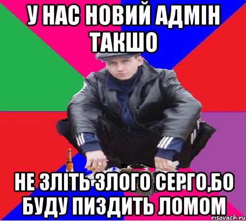 у нас новий адмін такшо не зліть злого серго,бо буду пиздить ломом