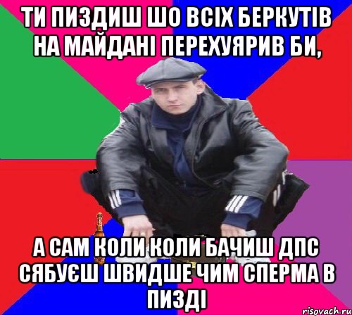 ти пиздиш шо всіх беркутів на майдані перехуярив би, а сам коли коли бачиш дпс сябуєш швидше чим сперма в пизді