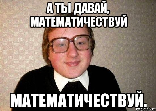 А ты давай, математичествуй математичествуй., Мем Ботан