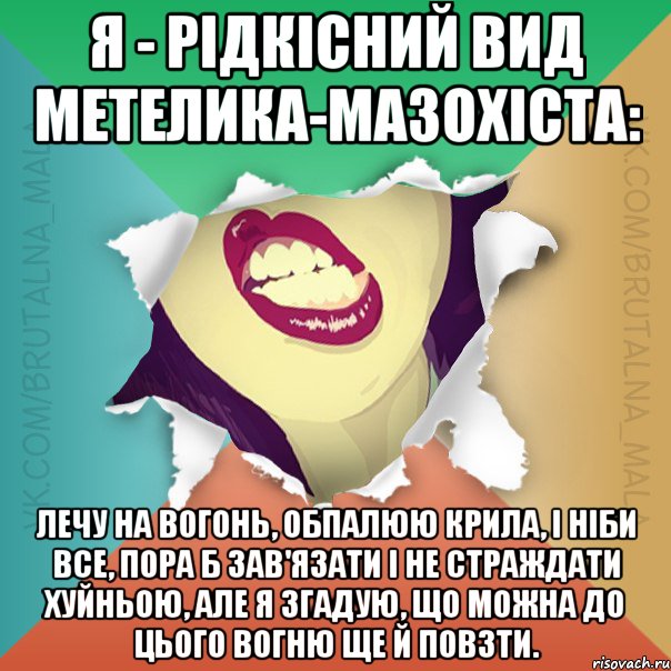 Я - рідкісний вид метелика-мазохіста: лечу на вогонь, обпалюю крила, і ніби все, пора б зав'язати і не страждати хуйньою, але я згадую, що можна до цього вогню ще й повзти.