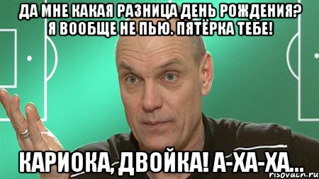 ДА МНЕ КАКАЯ РАЗНИЦА ДЕНЬ РОЖДЕНИЯ? Я ВООБЩЕ НЕ ПЬЮ. ПЯТЁРКА ТЕБЕ! КАРИОКА, ДВОЙКА! А-ХА-ХА..., Мем бубнов