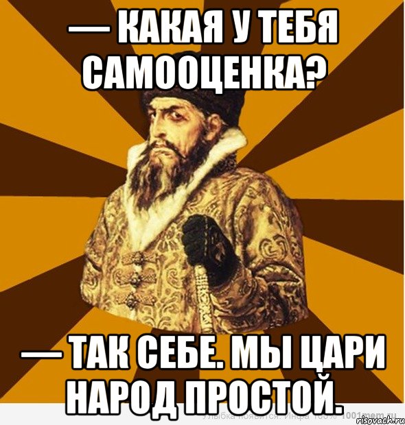 — Какая у тебя самооценка? — Так себе. Мы цари народ простой., Мем Не царское это дело