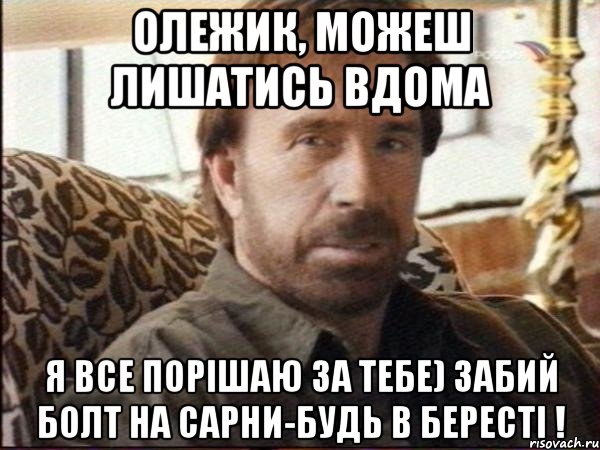 Олежик, можеш лишатись вдома я все порішаю за тебе) Забий болт на Сарни-будь в Бересті !