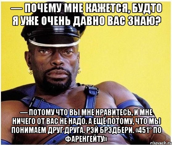 — Почему мне кажется, будто я уже очень давно вас знаю? — Потому что вы мне нравитесь, и мне ничего от вас не надо. А ещё потому, что мы понимаем друг друга. Рэй Брэдбери. «451° по Фаренгейту», Мем Черный властелин