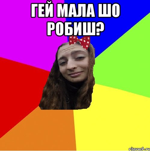 гей мала шо робиш? 