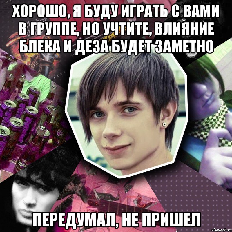хорошо, я буду играть с вами в группе, но учтите, влияние блека и деза будет заметно передумал, не пришел