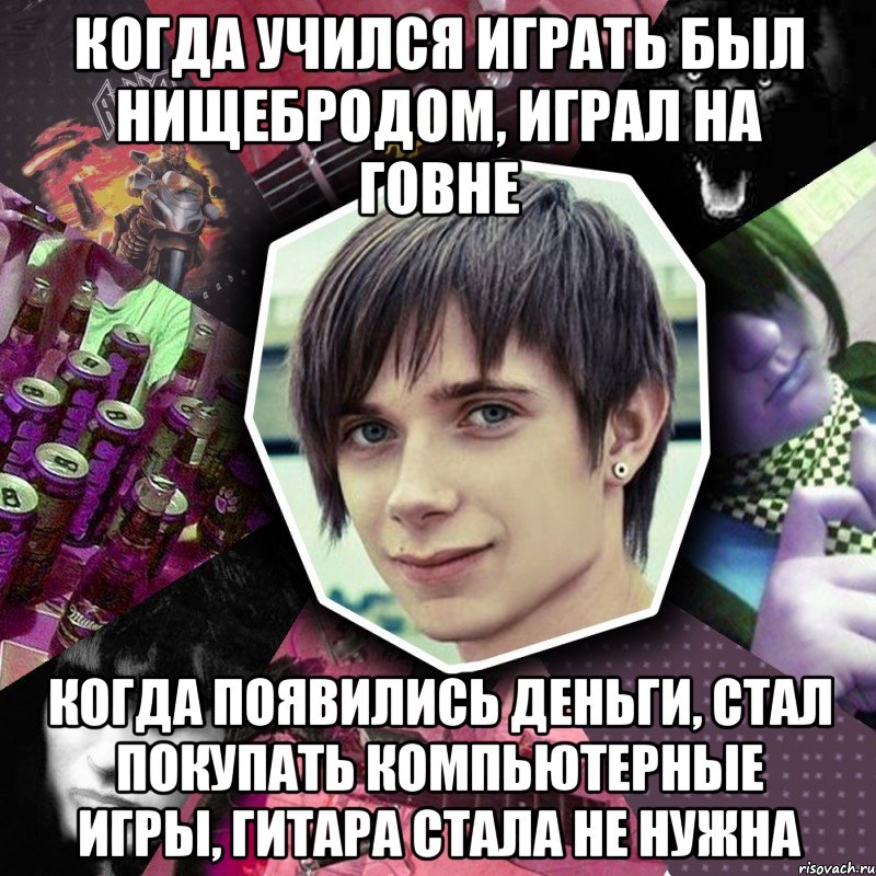 когда учился играть был нищебродом, играл на говне когда появились деньги, стал покупать компьютерные игры, гитара стала не нужна