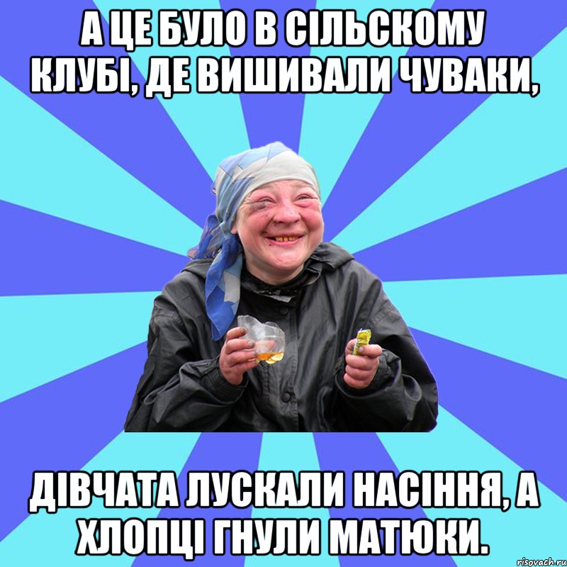 А це було в сільскому клубі, де вишивали чуваки, дівчата лускали насіння, а хлопці гнули матюки.