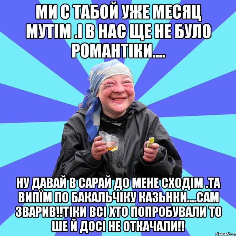 Ми с табой уже месяц мутім .і в нас ще не було романтіки.... Ну давай в сарай до мене сходім .та випїм по бакальчіку казьнки....сам зварив!!Тіки всі хто попробували то ше й досі не откачали!!