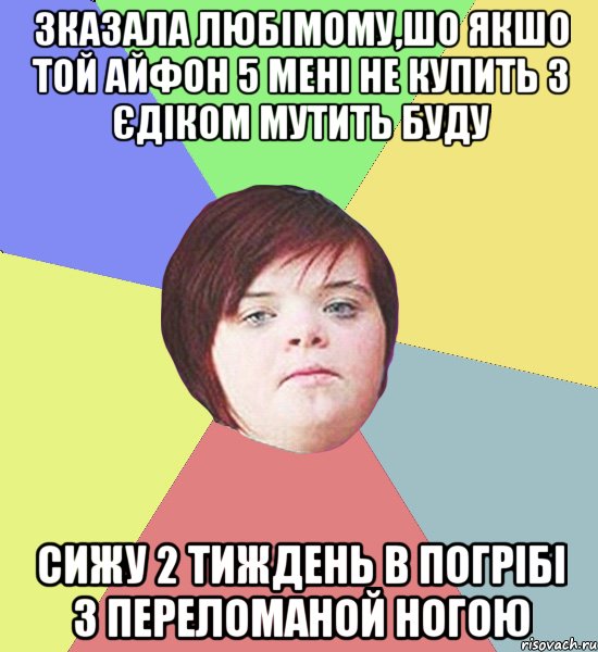 Зказала любімому,шо якшо той айфон 5 мені не купить з єдіком мутить буду сижу 2 тиждень в погрібі з переломаной ногою