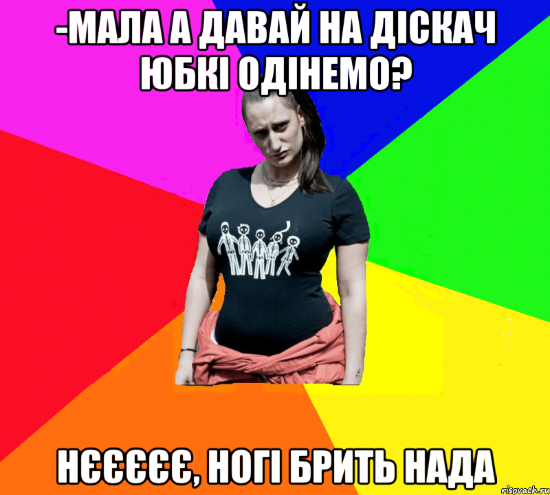 -мала а давай на діскач юбкі одінемо? нєєєєє, ногі брить нада, Мем чотка мала