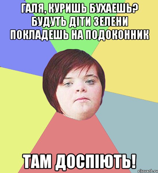 Галя, куришь бухаешь? Будуть діти зелени покладешь на подоконник там доспіють!